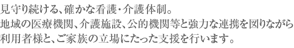 見守り続ける、確かな看護・介護体制。地域の医療機関、介護施設、公的機関等と強力な連携を図りながら利用者様と、ご家族の立場にたった支援を行います。