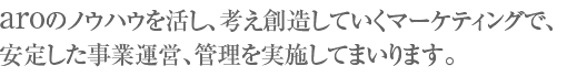 aroのノウハウを活し、考え創造していくマーケティングで、安定した事業運営、管理を実施してまいります。