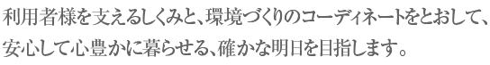 利用者様を支えるしくみと、環境づくりのコーディネートをとおして、安心して心豊かに暮らせる、確かな明日を目指します。
