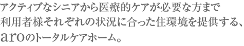 アクティブなシニアから医療的ケアが必要な方まで利用者様それぞれの状況に合った住環境を提供する、aroのトータルケアホーム。