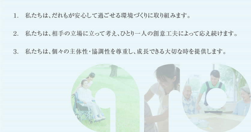 １.私たちは、だれもが安心して過ごせる環境づくりに取り組みます。　２.私たちは、相手の立場に立って考え、ひとり一人の創意工夫によって応え続けます。　３.私たちは、個々の主体性・協調性を尊重し、成長できる大切な時を提供します。